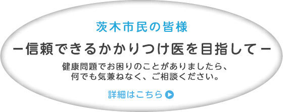 茨木市民の皆さま 信頼できるかかりつけ医を目指して 健康問題でお困りのことがありましたら、何でも気兼ねなくご相談ください。